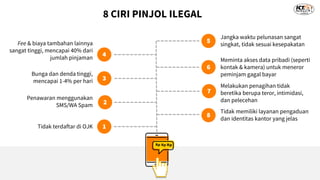 8 CIRI PINJOL ILEGAL
1
2
3
4
5
6
7
8
Tidak terdaftar di OJK
Penawaran menggunakan
SMS/WA Spam
Bunga dan denda tinggi,
mencapai 1-4% per hari
Fee & biaya tambahan lainnya
sangat tinggi, mencapai 40% dari
jumlah pinjaman
Jangka waktu pelunasan sangat
singkat, tidak sesuai kesepakatan
Meminta akses data pribadi (seperti
kontak & kamera) untuk meneror
peminjam gagal bayar
Melakukan penagihan tidak
beretika berupa teror, intimidasi,
dan pelecehan
Tidak memiliki layanan pengaduan
dan identitas kantor yang jelas
 