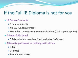 If the Full IB Diploma is not for you:
 IB Course Students
 6 or less subjects
 No EE, TOK requirement
 Precludes students from some institutions (US is a good option)
 A-Level / AS- Level
 3 A-Level subjects only or 2 A-Level plus 2 AS-Level
 Alternate pathways to tertiary institutions
 IGCSE
 2+2 (US)
 Foundation courses

 