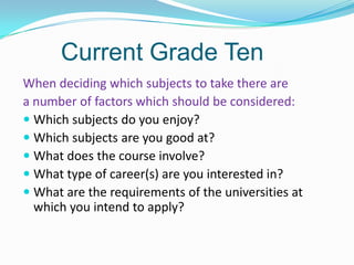 Current Grade Ten
When deciding which subjects to take there are
a number of factors which should be considered:
 Which subjects do you enjoy?
 Which subjects are you good at?
 What does the course involve?
 What type of career(s) are you interested in?
 What are the requirements of the universities at
which you intend to apply?

 