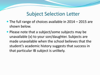 Subject Selection Letter
 The full range of choices available in 2014 – 2015 are

shown below.
 Please note that a subject/some subjects may be
unavailable (x) to your son/daughter. Subjects are
made unavailable when the school believes that the
student’s academic history suggests that success in
that particular IB subject is unlikely.

 
