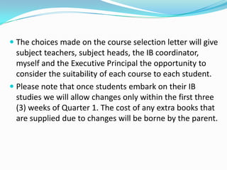  The choices made on the course selection letter will give
subject teachers, subject heads, the IB coordinator,
myself and the Executive Principal the opportunity to
consider the suitability of each course to each student.
 Please note that once students embark on their IB
studies we will allow changes only within the first three
(3) weeks of Quarter 1. The cost of any extra books that

are supplied due to changes will be borne by the parent.

 