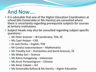 And Now….
 It is advisable that one of the Higher Education Coordinators at

school (Ms Ezmieralda or Ms Harsha) are consulted where
there is uncertainty regarding prerequisite subjects for courses
at tertiary institutions.
 Subject Heads may also be consulted regarding subject specific
questions: Mr Peter Greener – IB Coordinator, TOK, EE
 Ms Capri Anjaya – CAS
 Dr Jack Penha – English, TOK
 Mr Carolus Sadsoeitoeboen – Mathematics
 Mr Timothy Lim – Humanities and Social Sciences, EE
 Ms Widya Sari – Science
 Ms Ratna Hutagalung – Indonesian
 Ms Arum Purwaningrum – Chinese
 Ms Amor Cabato – Art
 Ms Ezmieralda Kallista & Ms Harsha – Higher Education

 