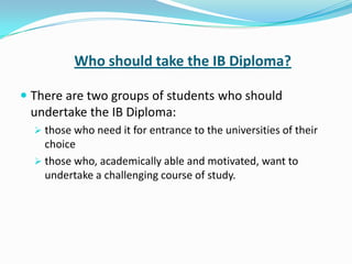 Who should take the IB Diploma?
 There are two groups of students who should

undertake the IB Diploma:
 those who need it for entrance to the universities of their

choice
 those who, academically able and motivated, want to
undertake a challenging course of study.

 