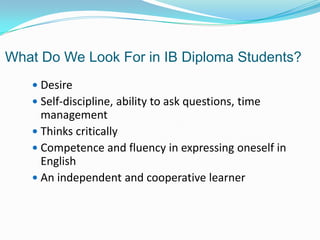 What Do We Look For in IB Diploma Students?
 Desire
 Self-discipline, ability to ask questions, time

management
 Thinks critically
 Competence and fluency in expressing oneself in
English
 An independent and cooperative learner

 