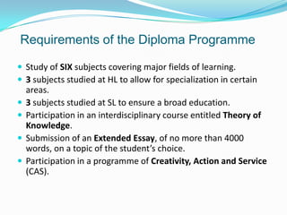 Requirements of the Diploma Programme
 Study of SIX subjects covering major fields of learning.
 3 subjects studied at HL to allow for specialization in certain





areas.
3 subjects studied at SL to ensure a broad education.
Participation in an interdisciplinary course entitled Theory of
Knowledge.
Submission of an Extended Essay, of no more than 4000
words, on a topic of the student’s choice.
Participation in a programme of Creativity, Action and Service
(CAS).

 