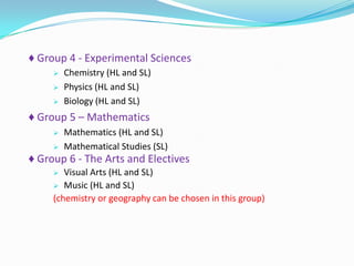 ♦ Group 4 - Experimental Sciences




Chemistry (HL and SL)
Physics (HL and SL)
Biology (HL and SL)

♦ Group 5 – Mathematics



Mathematics (HL and SL)
Mathematical Studies (SL)

♦ Group 6 - The Arts and Electives
Visual Arts (HL and SL)
 Music (HL and SL)
(chemistry or geography can be chosen in this group)


 