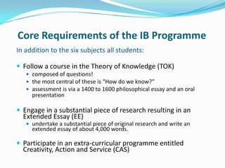 Core Requirements of the IB Programme
In addition to the six subjects all students:
 Follow a course in the Theory of Knowledge (TOK)
 composed of questions!
 the most central of these is “How do we know?”
 assessment is via a 1400 to 1600 philosophical essay and an oral

presentation

 Engage in a substantial piece of research resulting in an

Extended Essay (EE)

 undertake a substantial piece of original research and write an

extended essay of about 4,000 words.

 Participate in an extra-curricular programme entitled

Creativity, Action and Service (CAS)

 