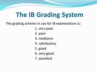The IB Grading System
The grading scheme in use for IB examinations is:
1. very poor
2. poor
3. mediocre
4. satisfactory
5. good
6. very good
7. excellent

 