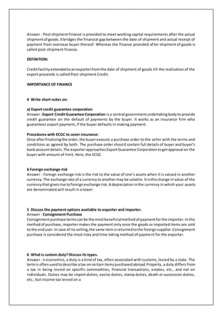Answer : Post shipment finance is provided to meet working capital requirements after the actual
shipmentof goods.Itbridges the financial gap between the date of shipment and actual receipt of
payment from overseas buyer thereof. Whereas the finance provided after shipment of goods is
called post-shipment finance.
DEFINITION:
Creditfacilityextendedtoanexporterfromthe date of shipment of goods till the realization of the
export proceeds is called Post-shipment Credit.
IMPORTANCE OF FINANCE
4 Write short notes on:
a) Export credit guarantee corporation
Answer:Export CreditGuarantee Corporation isa central governmentundertakingbodyto provide
credit guarantee on the default of payments by the buyer. It works as an insurance firm who
guarantees export payment, if the buyer defaults in making payment.
Procedures with ECGC to cover insurance:
Once afterfinalizingthe order,the buyerexecute a purchase order to the seller with the terms and
conditions as agreed by both. The purchase order should contain full details of buyer and buyer’s
bankaccount details.The exporterapproachesExportGuarantee Corporationtogetapproval on the
buyer with amount of limit. Here, the ECGC
b Foreign exchange risk
Answer : Foreign exchange risk is the risk to the value of one’s assets when it is valued in another
currency.The exchange rate of a currencyto anothermay be volatile.Itisthischange invalue of the
currencythat givesrise toforeignexchange risk.A depreciationinthe currency in which your assets
are denominated will result in a lower
5 Discuss the payment options available to exporter and importer.
Answer : Consignment Purchase
Consignmentpurchase termscanbe the mostbeneficialmethodof paymentforthe importer.Inthis
methodof purchase,importer makes the payment only once the goods or imported items are sold
to the enduser.In case of no selling,the same itemisreturnedtothe foreignsupplier.Consignment
purchase is considered the most risky and time taking method of payment for the exporter.
6 What is custom duty? Discuss its types.
Answer : n economics, a duty is a kind of tax, often associated with customs, levied by a state. The
termis oftenusedtodescribe atax oncertainitemspurchasedabroad.Properly, a duty differs from
a tax in being levied on specific commodities, financial transactions, estates, etc., and not on
individuals. Duties may be import duties, excise duties, stamp duties, death or succession duties,
etc.; but income tax levied on a
 