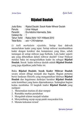 Intisari Buku Rijalud Daulah
Rijalud Daulah
Judul Buku : Rijalud Daulah; Sosok Kader Mihwar Daulah
Penulis : Umar Hidayat
Penerbit : Era Adicitra Intermedia, Solo
Cetakan Ke : 1
Tahun Terbit : Rabiul Akhir 1431 H/Maret 2010
Tebal Buku : xxiv + 216 halaman
Li kulli marhalatin rijaaluha. Setiap fase dakwah
memerlukan kader yang tepat. Setiap mihwar membutuhkan
kader dengan karakter dan kompetensi yang khas, sebab
tantangan di setiap mihwar juga berbeda. Lalu kader seperti
apa yang dibutuhkan dalam mihwar daulah? Umar Hidayat
melalui buku ini mengistilahkan kader itu sebagai Rijalud
Daulah. Sosok kader mihwar daulah adalah Rijalud Daulah
yang juga dijadikan judul buku ini.
Buku Rijalud Daulah; Sosok Kader Mihwar Daulah
secara umum dibagi menjadi dua bagian. Bagian pertama
berisi landasan filosofis yang mengantarkan lahirnya Rijalud
Daulah dan bagaimana deskripsi karakter Rijalud Daulah
serta kontribusi yang harus diperankannya. Sedangkan bagian
kedua membahas 10 langkah tradisi Rijalud Daulah yang
meliputi:
1. Menemukan mutiara di akar rumput
2. Rumahku markas perubahan
3. Mengubah telatan menjadi teladan
4. Menyambung sayap-sayap patah masyarakat kita
5. Menata kekuatan ta'aruf
Bersama Dakwah
 