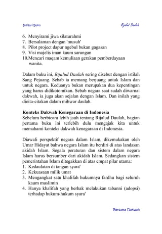 Intisari Buku Rijalud Daulah
6. Menyirami jiwa silaturahmi
7. Bersalaman dengan 'musuh'
8. Pilot project dapur ngebul bukan gagasan
9. Visi majelis iman kaum sarungan
10.Mencari maqam kemuliaan gerakan pemberdayaan
wanita.
Dalam buku ini, Rijalud Daulah sering disebut dengan istilah
Sang Pejuang. Sebab ia memang berjuang untuk Islam dan
untuk negara. Keduanya bukan merupakan dua kepentingan
yang harus didikotomikan. Sebab negara saat sudah diwarnai
dakwah, ia juga akan sejalan dengan Islam. Dan inilah yang
dicita-citakan dalam mihwar daulah.
Konteks Dakwah Kenegaraan di Indonesia
Sebelum berbicara lebih jauh tentang Rijalud Daulah, bagian
pertama buku ini terlebih dulu mengajak kita untuk
memahami konteks dakwah kenegaraan di Indonesia.
Diawali perspektif negara dalam Islam, dikemukakan oleh
Umar Hidayat bahwa negara Islam itu berdiri di atas landasan
akidah Islam. Segala peraturan dan sistem dalam negara
Islam harus bersumber dari akidah Islam. Sedangkan sistem
pemerintahan Islam ditegakkan di atas empat pilar utama:
1. Kedaulatan di tangan syara'
2. Kekuasaan milik umat
3. Mengangkat satu khalifah hukumnya fardhu bagi seluruh
kaum muslimin
4. Hanya khalifah yang berhak melakukan tabanni (adopsi)
terhadap hukum-hukum syara'
Bersama Dakwah
 