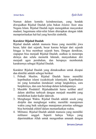 Intisari Buku Rijalud Daulah
Namun dalam konteks keindonesiaan, yang hendak
diwujudkan Rijalud Daulah jelas bukan Islamic State atau
Negara Islam. Rijalud Daulah ingin menegakkan masyarakat
madani; bagaimana nilai-nilai Islam diterapkan dengan tidak
memprioritaskan hal-hal yang bersifat simbolik.
Karakter Rijalud Daulah
Rijalud daulah adalah manusia biasa yang memiliki jiwa
besar, lahir dari sejarah, besar karena belajar dari sejarah
hingga ia bisa membuat sejarah baru. Dengan demikian,
siapapun bisa menjadi Rijalud Daulah; asalkan ia menempa
dirinya dan selalu memetik hikmah, menyediakan diri
menjadi agen perubahan, dan berupaya membentuk
karakternya sebagai Rijalud Daulah.
Karakter Rijalud Daulah yang dimaksudkan untuk dicapai
dan dimiliki adalah sebegai berikut:
1. Pribadi Muslim. Rijalud Daulah harus memiliki
kepribadian islami (syakshiyah islamiyah). Kepribadian
ini yang kemudian mendasari setiap langkahnya, cara
berpikirnya, dan cara bersikap dalam kehidupannya.
2. Murabbi Produktif. Rijaluddaulah harus terlibat aktif
dalam aktifitas tarbiyah dengan menjadi murabbi yang
melahirkan kader-kader dakwah.
3. Menghargai Waktu. Rijalud Daulah adalah sosok yang
disiplin dan menghargai waktu; memiliki manajemen
waktu yang baik sekaligus manajemen prioritas sehingga
bisa bertindak efektif dalam memanfaatkan waktu.
4. Militansi. Rijalud Daulah adalah manusia yang memiliki
militansi unggul. Seperti halnya Yahya yang
diperintahkan Allah untuk mengemban amanah dengan
Bersama Dakwah
 