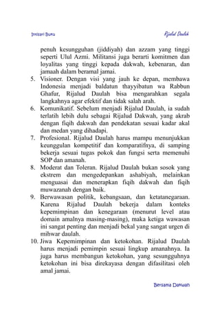 Intisari Buku Rijalud Daulah
penuh kesungguhan (jiddiyah) dan azzam yang tinggi
seperti Ulul Azmi. Militansi juga berarti komitmen dan
loyalitas yang tinggi kepada dakwah, kebenaran, dan
jamaah dalam beramal jamai.
5. Visioner. Dengan visi yang jauh ke depan, membawa
Indonesia menjadi baldatun thayyibatun wa Rabbun
Ghafur, Rijalud Daulah bisa mengarahkan segala
langkahnya agar efektif dan tidak salah arah.
6. Komunikatif. Sebelum menjadi Rijalud Daulah, ia sudah
terlatih lebih dulu sebagai Rijalud Dakwah, yang akrab
dengan fiqih dakwah dan pendekatan sesuai kadar akal
dan medan yang dihadapi.
7. Profesional. Rijalud Daulah harus mampu menunjukkan
keunggulan kompetitif dan komparatifnya, di samping
bekerja sesuai tugas pokok dan fungsi serta memenuhi
SOP dan amanah.
8. Moderat dan Toleran. Rijalud Daulah bukan sosok yang
ekstrem dan mengedepankan ashabiyah, melainkan
menguasai dan menerapkan fiqih dakwah dan fiqih
muwazanah dengan baik.
9. Berwawasan politik, kebangsaan, dan ketatanegaraan.
Karena Rijalud Daulah bekerja dalam konteks
kepemimpinan dan kenegaraan (menurut level atau
domain amalnya masing-masing), maka ketiga wawasan
ini sangat penting dan menjadi bekal yang sangat urgen di
mihwar daulah.
10. Jiwa Kepemimpinan dan ketokohan. Rijalud Daulah
harus menjadi pemimpin sesuai lingkup amanahnya. Ia
juga harus membangun ketokohan, yang sesungguhnya
ketokohan ini bisa direkayasa dengan difasilitasi oleh
amal jamai.
Bersama Dakwah
 