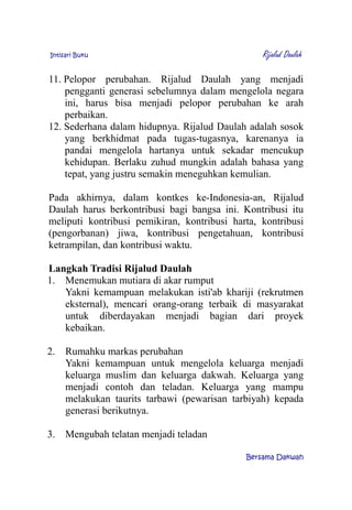 Intisari Buku Rijalud Daulah
11. Pelopor perubahan. Rijalud Daulah yang menjadi
pengganti generasi sebelumnya dalam mengelola negara
ini, harus bisa menjadi pelopor perubahan ke arah
perbaikan.
12. Sederhana dalam hidupnya. Rijalud Daulah adalah sosok
yang berkhidmat pada tugas-tugasnya, karenanya ia
pandai mengelola hartanya untuk sekadar mencukup
kehidupan. Berlaku zuhud mungkin adalah bahasa yang
tepat, yang justru semakin meneguhkan kemulian.
Pada akhirnya, dalam kontkes ke-Indonesia-an, Rijalud
Daulah harus berkontribusi bagi bangsa ini. Kontribusi itu
meliputi kontribusi pemikiran, kontribusi harta, kontribusi
(pengorbanan) jiwa, kontribusi pengetahuan, kontribusi
ketrampilan, dan kontribusi waktu.
Langkah Tradisi Rijalud Daulah
1. Menemukan mutiara di akar rumput
Yakni kemampuan melakukan isti'ab khariji (rekrutmen
eksternal), mencari orang-orang terbaik di masyarakat
untuk diberdayakan menjadi bagian dari proyek
kebaikan.
2. Rumahku markas perubahan
Yakni kemampuan untuk mengelola keluarga menjadi
keluarga muslim dan keluarga dakwah. Keluarga yang
menjadi contoh dan teladan. Keluarga yang mampu
melakukan taurits tarbawi (pewarisan tarbiyah) kepada
generasi berikutnya.
3. Mengubah telatan menjadi teladan
Bersama Dakwah
 