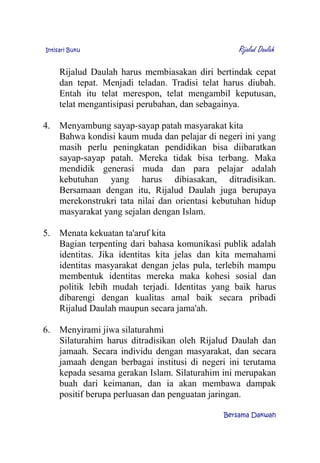 Intisari Buku Rijalud Daulah
Rijalud Daulah harus membiasakan diri bertindak cepat
dan tepat. Menjadi teladan. Tradisi telat harus diubah.
Entah itu telat merespon, telat mengambil keputusan,
telat mengantisipasi perubahan, dan sebagainya.
4. Menyambung sayap-sayap patah masyarakat kita
Bahwa kondisi kaum muda dan pelajar di negeri ini yang
masih perlu peningkatan pendidikan bisa diibaratkan
sayap-sayap patah. Mereka tidak bisa terbang. Maka
mendidik generasi muda dan para pelajar adalah
kebutuhan yang harus dibiasakan, ditradisikan.
Bersamaan dengan itu, Rijalud Daulah juga berupaya
merekonstrukri tata nilai dan orientasi kebutuhan hidup
masyarakat yang sejalan dengan Islam.
5. Menata kekuatan ta'aruf kita
Bagian terpenting dari bahasa komunikasi publik adalah
identitas. Jika identitas kita jelas dan kita memahami
identitas masyarakat dengan jelas pula, terlebih mampu
membentuk identitas mereka maka kohesi sosial dan
politik lebih mudah terjadi. Identitas yang baik harus
dibarengi dengan kualitas amal baik secara pribadi
Rijalud Daulah maupun secara jama'ah.
6. Menyirami jiwa silaturahmi
Silaturahim harus ditradisikan oleh Rijalud Daulah dan
jamaah. Secara individu dengan masyarakat, dan secara
jamaah dengan berbagai institusi di negeri ini terutama
kepada sesama gerakan Islam. Silaturahim ini merupakan
buah dari keimanan, dan ia akan membawa dampak
positif berupa perluasan dan penguatan jaringan.
Bersama Dakwah
 