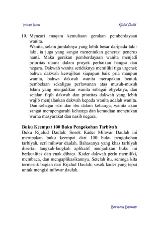 Intisari Buku Rijalud Daulah
10. Mencari maqam kemuliaan gerakan pemberdayaan
wanita.
Wanita, selain jumlahnya yang lebih besar daripada laki-
laki, ia juga yang sangat menentukan generasi penerus
nanti. Maka gerakan pemberdayaan wanita menjadi
prioritas utama dalam proyek perbaikan bangsa dan
negara. Dakwah wanita setidaknya memiliki tiga urgensi;
bahwa dakwah kewajiban siapapun baik pria maupun
wanita, bahwa dakwah wanita merupakan bentuk
pembelaan sekaligus perlawanan atas musuh-musuh
Islam yang menjadikan wanita sebagai obyeknya, dan
sejalan fiqih dakwah dan prioritas dakwah yang lebih
wajib menjalankan dakwah kepada wanita adalah wanita.
Dan sebagai istri dan ibu dalam keluarga, wanita akan
sangat mempengaruhi keluarga dan kemudian menetukan
warna masyarakat dan nasib negara.
Buku Keempat 100 Buku Pengokohan Tarbiyah
Buku Rijalud Daulah; Sosok Kader Mihwar Daulah ini
merupakan buku keempat dari 100 buku pengokohan
tarbiyah, seri mihwar daulah. Bahasanya yang khas tarbiyah
disertai langkah-langkah aplikatif menjadikan buku ini
berkualitas dan enak dibaca. Kader dakwah perlu memiliki,
membaca, dan mengaplikasikannya. Setelah itu, semoga kita
termasuk bagian dari Rijalud Daulah; sosok kader yang tepat
untuk mengisi mihwar daulah.
Bersama Dakwah
 