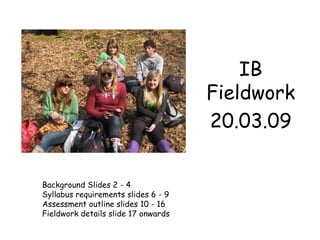 IB Fieldwork 20.03.09 Background Slides 2 - 4 Syllabus requirements slides 6 - 9  Assessment outline slides 10 - 16 Fieldwork details slide 17 onwards 