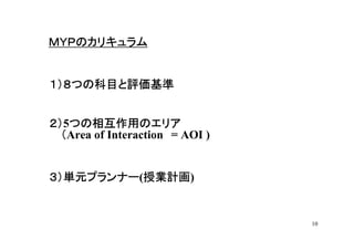 ＭＹＰのカリキュラム


１）８つの科目と評価基準


２）5つの相互作用のエリア
２） つの相互作用のエリア
  （Area of Interaction = AOI )


３）単元プランナー(授業計画
３）単元プランナー 授業計画)
          授業計画


                                 10
 