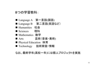 ８つの学習教科：

 Language A 第一言語(国語)
 Language B 第二言語(英語など）
 Humanities 社会
 Sciences     理科
 Mathematics 数学
 Arts         芸術（音楽・美術)
 Physical Education 体育
 Technology 技術家庭・情報

なお、最終学年(高校一年)には個人プロジェクトを実施


                             11
 