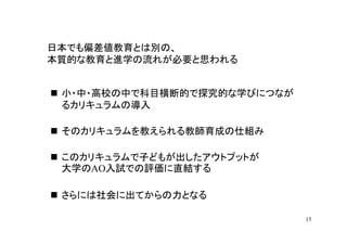 日本でも偏差値教育とは別の、
本質的な教育と進学の流れが必要と思われる


 小・中・高校の中で科目横断的で探究的な学びにつなが
 るカリキュラムの導入

 そのカリキュラムを教えられる教師育成の仕組み

 このカリキュラムで子どもが出したアウトプットが
 大学のAO入試での評価に直結する

 さらには社会に出てからの力となる

                             15
 