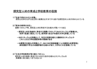 探究型人材の育成と学校教育の役割

１）「社会で求められる人材像」
   探究心を持ちながら自立的に結果を出すまでやり遂げる探究型の人材が求められている


２）「欧米の教育の対応」
  国際バカロレア等、探究型人材を育成する仕組みが整いつつある

  －探究型人材を系統的に育成する国際バカロレア（IB)カリキュラムが整備され、
  －探究型人材を系統的に育成する国際バカロレア（ カリキュラムが整備され、
   世界で急速に普及している。欧州発であるが米国の大学も評価している

  －IBカリキュラムの特徴として、科目の垣根を越えた横断的カリキュラムや
     カリキュラムの特徴として、科目の垣根を越えた横断的カリキュラムや
    これにともなう学校運営体制の整備がある

     運営の仕組みの特徴として、IBO（IBの推進組織）による厳格な品質管理と
  －IB運営の仕組みの特徴として、
     運営の仕組みの特徴として、   （ の推進組織）による厳格な品質管理と
    高校運営や学生の成績評価の仕組みがあり、大学はこれを信頼している



３）「日本の学校教育が取り組むべきこと」
  探究型人材を確保・育成するための入試の仕組みとカリキュラムの
   再構築に取り組むべきではないか
                                             2
 