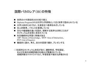国際バカロレア（IB）の特徴

 世界の小中高校約３０００校で導入
 Diploma Program(DP)は大学入学資格として広く世界で認められている
 大学入試のためでなく、生涯役立つ教育をめざしている
 全人的教育、バランスを重視している
 文化や価値観の違いを認め、理解する気持ちを育む工夫が
 カリキュラムの全体に含まれている
 科目横断的な学習に特徴がある
 （DP：Theory of Knowledge、 MYP：Area of Interaction、
 PYP：Unit of Inquiry)
 徹底的に読み、考え、自分の言葉で書き、プレゼンする.


=>包括的なカリキュラム体系があり、講師育成、学校認証、
  および生徒の成績評価の仕組みが整備されている。
  成績評価はテストだけでなく、学習態度や論文も評価される


                                                     4
 