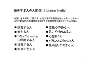 IBを学ぶ人の人間像(IB Learner Profile)：

お互いを人間として認め合い、地球を守る責任を分かち合い、よりよい、
より平和な世界の構築に貢献できる国際感覚を身につけた人になる

 探究する人             道義心のある人
 考える人              思いやりのある人
 コミュニケーショ          心を開く人
 ンが出来る人            バランスのとれた人
 挑戦する人             振り返りができる人
 知識のある人


                                    5
 
