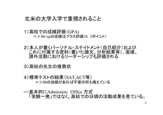 北米の大学入学で重視されること

１）高校での成績評価（GPA)
  ＝＞IB・apの成績はプラス評価（0．5ポイント）

２）本人が書くパーソナル・ステイトメント（自己紹介）および
  これに付属する資料（書いた論文、分析結果等）、面接。
  課外活動におけるリーダーシップも評価される

３）高校の先生の推薦状

４）標準テストの結果（SAT,ACT等）
   ＝＞IBの成績があれば不要の所も増えている

=>基本的にAdmission Office 方式
  「受験一発」ではなく、高校での日頃の活動成果を見ている。
                                9
 