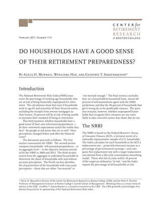 February 2017, Number 17-4
DO HOUSEHOLDS HAVE A GOOD SENSE
OF THEIR RETIREMENT PREPAREDNESS?
* Alicia H. Munnell is director of the Center for Retirement Research at Boston College (CRR) and the Peter F. Drucker
Professor of Management Sciences at Boston College’s Carroll School of Management. Wenliang Hou is a senior research
advisor at the CRR. Geoffrey T. Sanzenbacher is a research economist at the CRR. The CRR gratefully acknowledges Pru-
dential Financial for its sponsorship of the National Retirement Risk Index.
Introduction
The National Retirement Risk Index (NRRI) mea-
sures the percentage of working-age households who
are at risk of being financially unprepared for retire-
ment. The calculations show that even if households
work to age 65 and annuitize all their financial assets,
including the receipts from reverse mortgages on
their homes, 52 percent will be at risk of being unable
to maintain their standard of living in retirement.
This brief examines whether households have a
good sense of their own retirement preparedness —
do their retirement expectations match the reality they
face? Do people at risk know they are at risk? Have
perceptions changed before and after the financial
crisis?
The discussion proceeds as follows. The first
section summarizes the NRRI. The second section
compares households’ self-assessed preparedness – at
an aggregate level – to the objective measure provid-
ed by the NRRI in 2004 and 2013. The third section
moves from the aggregate to individual households to
determine the share of households with and without
accurate perceptions. The fourth section identifies
the characteristics of the households with inaccurate
perceptions – those that are either “too worried” or
“not worried enough.” The final section concludes
that, on a household-by-household basis, almost 60
percent of self-assessments agree with the NRRI
predictions and that the 40 percent of households that
get it wrong do so for predictable reasons. The ques-
tion remains, however, whether unprepared house-
holds that recognize their situation are any more
likely to take corrective action than those that do not.
The NRRI
The NRRI is based on the Federal Reserve’s Survey
of Consumer Finances (SCF), a triennial survey of a
nationally representative sample of U.S. households.
The Index calculates for each household in the SCF a
replacement rate – projected retirement income as a
percentage of pre-retirement earnings – and com-
pares that replacement rate with a target replacement
rate derived from a life-cycle consumption smoothing
model. Those who fail to come within 10 percent
of the target are defined as “at risk,” and the Index
reports the percentage of all households at risk.
By Alicia H. Munnell, Wenliang Hou, and Geoffrey T. Sanzenbacher*
R E S E A R C H
RETIREMENT
 