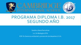 PROGRAMA DIPLOMA I.B. 2017
SEGUNDO AÑO
Sandra Liliana Parra Arias
Lic. En Biología U.P.N.
ESP. En Gerencia ambiental y prevención de desastres U.S.A.
 