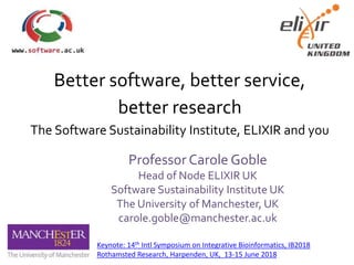 Better software, better service,
better research
The Software Sustainability Institute, ELIXIR and you
Professor Carole Goble
Head of Node ELIXIR UK
Software Sustainability Institute UK
The University of Manchester, UK
carole.goble@manchester.ac.uk
Keynote: 14th Intl Symposium on Integrative Bioinformatics, IB2018
Rothamsted Research, Harpenden, UK, 13-15 June 2018
 