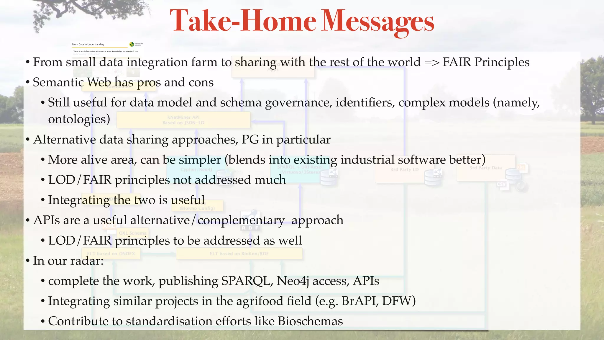 Take-Home Messages
• From small data integration farm to sharing with the rest of the world => FAIR Principles
• Semantic Web has pros and cons
• Still useful for data model and schema governance, identiﬁers, complex models (namely,
ontologies)
• Alternative data sharing approaches, PG in particular
• More alive area, can be simpler (blends into existing industrial software better)
• LOD/FAIR principles not addressed much
• Integrating the two is useful
• APIs are a useful alternative/complementary approach
• LOD/FAIR principles to be addressed as well
• In our radar:
• complete the work, publishing SPARQL, Neo4j access, APIs
• Integrating similar projects in the agrifood ﬁeld (e.g. BrAPI, DFW)
• Contribute to standardisation efforts like Bioschemas
 