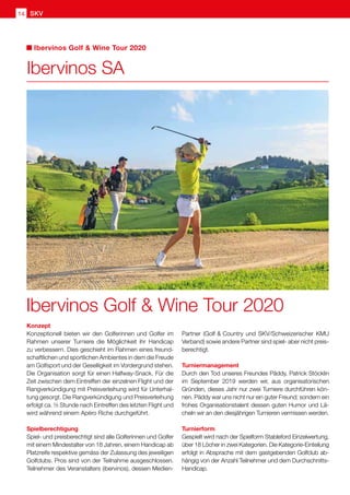 SKV14
Konzept
Konzeptionell bieten wir den Golferinnen und Golfer im
Rahmen unserer Turniere die Möglichkeit ihr Handicap
zu verbessern. Dies geschieht im Rahmen eines freund-
schaftlichen und sportlichen Ambientes in dem die Freude
am Golfsport und der Geselligkeit im Vordergrund stehen.
Die Organisation sorgt für einen Halfway-Snack. Für die
Zeit zwischen dem Eintreffen der einzelnen Flight und der
Rangverkündigung mit Preisverleihung wird für Unterhal-
tung gesorgt. Die Rangverkündigung und Preisverleihung
erfolgt ca. ½ Stunde nach Eintreffen des letzten Flight und
wird während einem Apéro Riche durchgeführt.
Spielberechtigung
Spiel- und preisberechtigt sind alle Golferinnen und Golfer
mit einem Mindestalter von 18 Jahren, einem Handicap ab
Platzreife respektive gemäss der Zulassung des jeweiligen
Golfclubs. Pros sind von der Teilnahme ausgeschlossen.
Teilnehmer des Veranstalters (ibervinos), dessen Medien-
Partner (Golf  Country und SKV/Schweizerischer KMU
Verband) sowie andere Partner sind spiel- aber nicht preis-
berechtigt.
Turniermanagement
Durch den Tod unseres Freundes Päddy, Patrick Stöcklin
im September 2019 werden wir, aus organisatorischen
Gründen, dieses Jahr nur zwei Turniere durchführen kön-
nen. Päddy war uns nicht nur ein guter Freund; sondern ein
frohes Organisationstalent dessen guten Humor und Lä-
cheln wir an den diesjährigen Turnieren vermissen werden.
Turnierform
Gespielt wird nach der Spielform Stableford Einzelwertung,
über 18 Löcher in zwei Kategorien. Die Kategorie-Einteilung
erfolgt in Absprache mit dem gastgebenden Golfclub ab-
hängig von der Anzahl Teilnehmer und dem Durchschnitts-
Handicap.
Ibervinos SA
Ibervinos Golf  Wine Tour 2020
Ibervinos Golf  Wine Tour 2020
 
