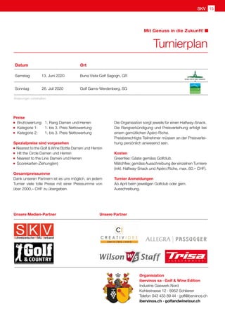15SKV
Organisiation
ibervinos sa · Golf  Wine Edition
Industrie Gaswerk Nord
Kohlestrasse 12 · 8952 Schlieren
Telefon 043 433 89 44 · golf@ibervinos.ch
ibervinos.ch · golfandwinetour.ch
Preise
		Bruttowertung: 	1. Rang Damen und Herren
		Kategorie 1: 	 1. bis 3. Preis Nettowertung
		Kategorie 2: 	 1. bis 3. Preis Nettowertung
Spezialpreise sind vorgesehen
Nearest to the Golf  Wine Bottle Damen und Herren
Hit the Circle Damen und Herren
Nearest to the Line Damen und Herren
Scorekarten-Ziehung(en)
Gesamtpreissumme
Dank unseren Partnern ist es uns möglich, an jedem
Turnier viele tolle Preise mit einer Preissumme von
über 2000.– CHF zu übergeben.
Die Organisation sorgt jeweils für einen Halfway-Snack.
Die Rangverkündigung und Preisverleihung erfolgt bei
einem gemütlichen Apéro Riche.
Preisberechtigte Teilnehmer müssen an der Preisverlei-
hung persönlich anwesend sein.
Kosten
Greenfee: Gäste gemäss Golfclub.
Matchfee: gemäss Ausschreibung der einzelnen Turniere
(inkl. Halfway-Snack und Apéro Riche, max. 60.– CHF).
Turnier Anmeldungen
Ab April beim jeweiligen Golfclub oder gem.
Ausschreibung.
Turnierplan
Mit Genuss in die Zukunft!
Änderungen vorbehalten
Datum Ort
Samstag 13. Juni 2020 Buna Vista Golf Sagogn, GR
Sonntag 26. Juli 2020 Golf Gams-Werdenberg, SG
Unsere PartnerUnsere Medien-Partner
 