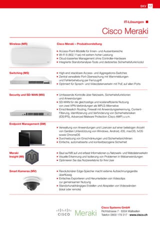 SKV 17
Cisco Meraki
IT-Lösungen
Cisco Systems GmbH
Richtistrasse 7 · 8304 Wallisellen
Telefon 0800 179 317 · www.cisco.ch
Cisco Meraki – Produktvorstellung
	 Access-Point-Modelle für Innen- und Aussenbereiche
	 Wi-Fi 6 (802.11ax) mit extrem hoher Leistung
	 Cloud-basiertes Management ohne Controller-Hardware
	 Integrierte Standortanalyse-Tools und dediziertes Sicherheitsfunkmodul
	 High-end stackbare Access- und Aggregations-Switches
	 Zentral verwaltete Port-Überwachung mit Warnmeldungen
	 und Fehlerbehebung per Fernzugriff
	 Optimiert für Sprach- und Videodatenverkehr mit PoE auf allen Ports
	 Umfassende Kontrolle über Netzwerk, Sicherheitsfunktionen
	 und Anwendungen
	 SD-WAN für die gleichzeitige und kosteneffiziente Nutzung
	 von zwei VPN-Verbindungen als MPLS-Alternative
	 Einschliesslich Routing, Firewall mit Anwendungserkennung, Content-
	 Filterung, Identifizierung und Verhinderung von Sicherheitsrisiken
	 (IDS/IPS), Advanced Malware Protection (Cisco AMP) u.v.m.
	 Verwaltung von Anwendungen und Lizenzen auf einer beliebigen Anzahl
	 von Geräten Unterstützung von Windows, Android, iOS, macOS, tvOS
	 sowie ChromeOS		
	 Durchsetzung von Einschränkungen und Sicherheitsrichtlinien
	 Einfache, automatisierte und kontextbezogene Sicherheit
	 Baut auf MX auf und erfasst Informationen zu Netzwerk- und Webdatenverkehr
	 Visuelle Erkennung und Isolierung von Problemen in Webanwendungen
	 Optimieren Sie das Nutzererlebnis für Ihre User
	 Revolutionärer Edge-Speicher macht externe Aufzeichnungsgeräte 		
	überflüssig
	 Einfaches Exportieren und Herunterladen von Videoclips
	 zur gemeinsamen Nutzung
	 Standortunabhängiges Erstellen und Abspielen von Videowänden
	 (lokal oder remote)
Switching (MS)
Wireless (MR)
Security und SD-WAN (MX)
Smart Kameras (MV)
Endpoint Management (SM)
Meraki
Insight (MI)
 