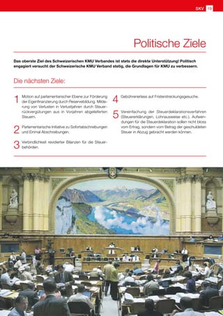 GNU
1	 Motion auf parlamentarischer Ebene zur Förderung
der Eigenfinanzierung durch Reservebildung. Milde-
rung von Verlusten in Verlustjahren durch Steuer-
rückvergütungen aus in Vorjahren abgelieferten
Steuern.
2	 Parlamentarische Initiative zu Sofortabschreibungen
und Einmal Abschreibungen.
3	 Verbindlichkeit revidierter Bilanzen für die Steuer-
behörden.
4	 Gebührenerlass auf Fristerstreckungsgesuche.
5	Vereinfachung der Steuerdeklarationsverfahren
(Steuererklärungen, Lohnausweise etc.). Aufwen-
dungen für die Steuerdeklaration sollen nicht bloss
vom Ertrag, sondern vom Betrag der geschuldeten
Steuer in Abzug gebracht werden können.
Das oberste Ziel des Schweizerischen KMU Verbandes ist stets die direkte Unterstützung! Politisch
engagiert versucht der Schweizerische KMU Verband stetig, die Grundlagen für KMU zu verbessern.
Die nächsten Ziele:
Politische Ziele
SKV 19
 