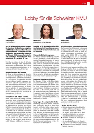 SKV 23
Lobby für die Schweizer KMU
Unser Ziel ist ein wettbewerbsfähiger Wirt-
schaftsstandort mit Raum für unternehme-
rische Freiheit, für Eigenverantwortung und
für Innovation.
Chancen der Digitalisierung nutzen
Der Wandel klassischer Wertschöpfungsketten
und neue Technologien schaffen neue Geschäfts-
modelle,Prozesse undArbeitsplätze.Wir sehen in
diesen Entwicklungen keine Bedrohung, sondern
eine Chance.Die Schweiz muss an der Spitze der
technologischen Innovation bleiben. Gleichzeitig
sollen alle von der Digitalisierung profitieren –
eine Zweiklassengesellschaft der Digitalisierung
nützt schliesslich niemandem. Die FDP engagiert
sich für eine liberalisierte Arbeitszeiterfassung,
für den einfachen Behördengang via eGovern-
ment und für moderne Sozialversicherungen.
Umsichtige Aussenwirtschaftspolitik
Die Bilateralen Verträge mit der EU ermöglich-
en unseren Unternehmen Zugang zum Binnen-
markt, ohne dass wir der Union beitreten müss-
ten. Darum müssen wir die Beziehungen zu un-
serem wichtigsten Handelspartner stabilisieren.
Der Fokus auf die EU reicht jedoch nicht aus,
um den Wohlstand für die Schweizerinnen und
Schweizer zu erhalten.Neue bilaterale und multi-
laterale Verträge sollen den Marktzugang für un-
sere wichtigen Exportprodukte garantieren und
neue Märkte erschliessen.
Kampf gegen die kostspielige Bürokratie
Übermässige Regulierung belastet unsere Fir-
men. Gerade KMU, welche im kleinen Team
innovativ und flexibel bleiben müssen, werden
durch eine hohe administrative Last enorm ge-
bremst.Wir wollen einen starken,aber schlanken
Staat. Mit einer Regulierungsfolgeabschätzung
und einer Regulierungsbremse bei besonders
kostspieligen Regulierungen will die FDP die re-
gulatorischen Kosten eindämmen.Weiter fordern
wir eine umfassende Vorwärtsstrategie für den
Standort Schweiz, beispielsweise mit dem Ein-
heitssatz bei der Mehrwertsteuer.
Wirtschaftsfreiheit anstatt EU Zentralismus
Die Schweiz ist ein Erfolgsrezept. Insbesondere
die Eigenverantwortung unserer Firmen gilt es
zu unterstreichen. Diese bilden mit einem effi-
zienten Lehrlingswesen die benötigten Fach-
kräfte aus. Die 585’000 KMU mit ihren 3 Milli-
onen Beschäftigten sind einer der Garanten des
Schweizer Wohlstands. Der Bund hat den vielsei-
tigen Anforderungen der Industrie, des Gewer-
bes und des Dienstleistungsbereiches sowie der
Landwirtschaft Rechnung zu tragen.
Doch obwohl unser föderalistisches Gefüge in der
Vergangenheit schon oft von der zentralistischen
EU unter Druck geraten ist, stellt der Entwurf des
EU-Rahmenabkommens einen traurigen Höhe-
punkt dar. Dieses stipuliert die automatische
Übernahme von EU-Recht, wobei dem Schweizer
Volk keine Mitsprache gewährt wird. Die demo-
kratischen Prozesse und somit die Interessen
unserer Leistungsträger, dem Schweizer Wirt-
schaftsplatz, würden ausgehebelt. Die Übernah-
me von Tausenden von neuen EU-Regulierungen
würde die Wettbewerbsfähigkeit ersticken. Bei
einer Nichtübernahme von EU-Recht drohen Aus-
gleichsmassnahmen – also Strafen. Viele sind
gegen diese Gleichschaltung, aber nur Wenige
halten dagegen. Viele wirtschaftsnahe Verbände
stimmen wegen der vermeintlichen Rechtssich-
erheit dem Rahmenabkommen zu, obwohl die
Schweiz sich an die EU ketten würde. Einzig die
SVP nimmt ihre Verantwortung wahr und warnt
vor der drohenden Unterwerfung!
Die SVP setzt sich ein für:
•	 bilaterale Beziehungen mit der EU auf Au-
genhöhe statt Unterwerfung; einen schlan-
ken Staat, in welchem die Gesetze
der Schweiz, und nicht jene der EU gelten;
•	 tiefere Lohnnebenkosten, das heisst den
Verzicht auf zusätzliche Lohnabgaben;
•	 den Abbau bürokratischer Belastungen für
die Unternehmen;
•	 die eigenständige Steuerung der Zuwande-
rung, wie sie in der Verfassung vorgesehen ist;
•	 den starken Schutz des Eigentums (inklusive
geistiges Eigentum).
99% der Schweizer Unternehmen sind KMU.
Sie finanzieren die Sozialwerke, integrieren
und bilden Lernende aus und sind die wich-
tigsten Arbeitgeber. Sie sind die Basis des
Wohlstandes und des sozialen Friedens in
der Schweiz. Mit ihrer zukunftsorientierten
und nachhaltigen Wirtschaftspolitik stärkt
und entlastet die CVP gezielt die KMU.
Dies ist umso zentraler, als dass die Schweizer
Wirtschaft schwierigen Zeiten entgegen sieht:
Negativzinsen, Fachkräftemangel, OECD-Steuer-
reform oder die Kündigungsinitiative sind nur ei-
nige der anstehenden Herausforderungen.
Herausforderungen aktiv angehen
Die Sorge um den Arbeitsplatz, die Sorge um
die Perspektiven der Jugend und um den Erhalt
unseres Wohlstands beschäftigen uns stark. Für
die CVP ist deshalb klar, dass diese Herausfor-
derungen möglichst proaktiv angegangen wer-
den müssen. Es braucht vorausschauendes Han-
deln und koordinierte Massnahmen, um den
Wohlstand und die Arbeitsplätze in der Schweiz
nicht zu gefährden. Es braucht Lösungen und
Kompromisse, die sowohl wirtschaftsfreundlich
wie auch sozial verträglich sind. Dafür setzen wir
uns, dafür setze ich mich ein.
Einsatz für die KMU und das Gewerbe
Diesen Einsatz leiste ich als Politiker und Unter-
nehmer seit Jahren mit grossem Engagement.
Sei es als Präsident des Industrieverbands des
Tessins, oder als CVP-Nationalrat und Mitglied
der Kommission für Wirtschaft und Abgaben
(WAK). Um einerseits auf politischer Ebene Gehör
zu finden,und andererseits auch die Bevölkerung
für die Bedeutung der Wirtschaft zu sensibilisie-
ren, braucht es eine vereinte Stimme. Der Dialog
muss sowohl zwischen den Wirtschafts- als auch
mit den Sozialpartnern gefördert werden. Ich
freue mich darauf, mich auch in Zukunft für star-
ke KMU, für eine starke und soziale Wirtschaft
und für Wohlstand und Sicherheit einzusetzen.
Fabio Regazzi
CVP-Nationalrat
Petra Gössi
Präsidentin FDP. Die Liberalen
Albert Rösti
Präsident SVP
 