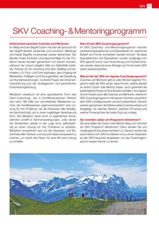 SKV 27
Unterschied zwischen Coaches und Mentoren
Im Alltag wird der Begriff Coach mitunter als Synonym für
den Begriff Berater verwendet und vermischt. Allerdings
sind beide Begriffe voneinander sauber abtrennbar. Der
Berater findet konkrete Lösungsvorschläge für die Pro-
bleme seines Kunden gemeinsam mit seinem Kunden,
während der Coach lediglich Hilfe zur Selbsthilfe bietet.
Die Themen für ein Coaching sind sehr vielfältig und be-
inhalten z. B. Fach- und Führungsfragen, den Umgang mit
Mitarbeitern, Kollegen und Führungskräften, die Gestaltung
von Kundenbeziehungen, konkrete Fragen der Unterneh-
mensführung und der strategischen und persönlichen
Entscheidungsfindung.
Mediation wiederum ist eine spezialisierte Form des
Team-Coachings, die in Konfliktsituationen hilfreich
sein kann. Mit Hilfe von vermittelnden Mediatoren su-
chen die Konfliktparteien eigenverantwortlich eine Lö-
sung für ihre Probleme, die die Interessen aller Beteilig-
ten berücksichtigt und zu einer tragfähigen Vereinbarung
führt. Der Mediator berät nicht im eigentlichen Sinne,
vielmehr schafft er Rahmenbedingungen, unter denen
die Streitenden wieder in der Lage sind, selbststän-
dig an einer Lösung für ihre Probleme zu arbeiten.
Mediation konzentriert sich auf die Interessen und Be-
dürfnisse aller Parteien und versucht diese transparent zu
machen, um damit den Raum für eine Win-win-Lösung
zu schaffen.
Was ist das SKV Coachingprogramm?
Im SKV Coaching- und Mentoringprogramm machen
zahlreiche Spezialistinnen und Spezialisten mit, welche bei
Bedarf von Firmen kontaktiert werden können. All diese
Spezialistinnen und Spezialisten wurden vorgängig vom
SKV geprüft und je nach Ausrichtung und Fachkenntnis-
sen werden diese bei einer Anfrage von Firmen beim SKV
direkt weiterempfohlen.
Warum hat der SKV ein eigenes Coachingprogramm?
Coaches und Mentoren gibt es viele. Mit dem eigenen Pro-
gramm stellt der SKV sicher, dass Firmen, welche Bedarf
an einem Coach oder Mentor haben, auch garantiert die
bestmögliche Person für ihre Situation erhalten. Aus diesem
Grund müssen auch alle Coaches und Mentoren, welche im
SKV Coachingprogramm mitmachen möchten, persönlich
beim SKV vorstellig werden und sich präsentieren. Danach
werden gemeinsam die Stärken jedes Coaches erfasst und
festgelegt, für welchen Bereich, welchen Firmentyp und
welche Firmengrösse die beste Eignung vorliegt.
Sie möchten selber am Programm teilnehmen?
Sie sind selber als Coach oder Mentor tätig und möchten
am SKV Programm teilnehmen? Dann senden Sie uns
vorgängig Ihre Kurzdokumentation zu. Danach werden Sie
automatisch vom SKV kontaktiert und zu einem Gespräch
an den SKV Hauptsitz eingeladen, um das Coachingpro-
gramm besser kennen zu lernen.
pixelio
SKV Coaching-  Mentoringprogramm
 