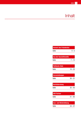 SKV 3
Inhalt
Aus der Geschäftsstelle
Seite 7 – 12
Politische Ziele
Seite  18 – 23
Veranstaltungen
Seite  28 – 31
Rechtsberatung
Seite  32 – 42
Aus- und Weiterbildung
Seite  54 – 57
SKV Partner
Seite  51 – 65
Vorwort des Präsidenten
Seite 4 – 5
 