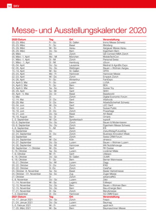Messe- und Ausstellungskalender 2020
2020 Datum	 Tag	 Ort	 Veranstaltung
20.-23. März	 Fr - So	 St. Gallen	 Immo Messe Schweiz
20.-23. März	 Fr - So	 Basel	 Blickfang
25.-29. März	 Mi - So	 Aarau	 Aargauer Messe Aarau
26.-29. März	 Do - So	 Bern	 Eigenheim Bern
26. März	 Do		 Zürich	 QS Connect MBA Zürich
30. März -1. April	 Mo - Mi	 München	 MobileTechCon
31. März -1. April	 Di - Mi	 Zürich	 Personal Swiss
31. März - 1. Apri	 Di - Mi	 Hamburg	 d3con
05.-04. April	 Do - So	 Lausanne	 Mednat  AgroBio Expo
02.-05. April	 Do - So	 Wettingen	 Bauen + Wohnen Aargau
15.-19. April	 Mi - So	 St. Gallen	 OFFA
20.-24. April	 Mo - Fr	 Hannover	 Hannover Messe
22.-23. April	 Mi - Do	 Zürich	 Empack Zürich
24.-26. April	 Fr - So	 Winterthur	 FamExpo
24. April-3. Mai	 Fr - So	 Luzern	 LUGA
24. April-3. Mai	 Fr - So	 Bern	 BEA
25. April-3. Mai	 Sa - So	 Bern	 Suisse Toy
26.-29. April	 So - Mi	 Genf	 SIHH
30. April - 5. Mai	 Do - Di	 Basel	 Baselworld
12. Mai	 Di		 Zürich	 Digital Economic Forum
12.-14. Mai	 Di - Do	 Genf	 Vitafoods
26.-28. Mai	 Di - Do	 Bern	 ArbeitsSicherheit Schweiz
03.-04. Juni	 Mi - Do	 Genf	 LEC Genf
09.-12. Juni	 Di - Fr	 Bern	 Suisse Public
16.-18. Juni	 Di - Do	 Zürich	 Powertage
18.-21. Juni	 Do - So	 Basel	 Art Basel
16.-18. August	 So - Di	 Bern	 Ornaris
2.-3. September	 Mi - Do	 Spreitenbach	 topsoft
03.-6. September	 Do - So	 Zürich	 Bauen  Modernisieren
03.-6. September	 Do - So	 Zürich	 Eigenheim Messe Schweiz
4.-9. September	 Fr - Mi	 Berlin	 IFA
10. September	 Do		 Zürich	 Zukunftstag/FutureDay
22.-24. September	 Di - Do	 Zürich	 Business Innovation Week
23. September	 Mi		 Zürich	 Swiss CRM Forum
23.-24. September	 Mi - Do	 Köln	 dmexco
24.-27. September	 Do - So	 Luzern	 Bauen + Wohnen Luzern
24.-30. September	 Do - Mi	 Hannover	 IAA Nutzfahrzeuge
30. September - 1. Oktober	 Mi - Do	 Genf	 RH Suisse
3.-18. Oktober	 Sa - So	 Luzern	 Lozärner Määs
7.-9. Oktober	 Mi - Fr	 Genf	 Utilexpo
8.-18. Oktober	 Do - So	 St. Gallen	 OLMA
9.-18. Oktober	 Fr - So	 Bern	 Berner Weinmesse
18.-21. Oktober	 So - Mi	 Luzern	 Zagg
20.-22. Oktober	 Di - Do	 Zürich	 IFAS
20.-22. Oktober	 Di -Do	 Zürich	 CareFair
24. Oktober -8. November	 Sa - So	 Basel	 Basler Herbstmesse
24. Oktober - 01. November	 Sa - So	 Zug	 Zuger Messe
27. Oktober	 Di		 Zürich	 advanceING
5.-8. November	 Do - So	 Luzern	 Zebi
11.-14. November	 Mi - Sa	 Lugano	 Edilespo
12.-15. November	 Do - So	 Bern	 Bauen + Wohnen Bern
12.-15. November	 Do - So	 Bern	 Bau+Energie Bern
17.-21. November	 Di - Sa	 Zürich	 Berufsmesse
1.-3. Dezember	 Di - Do	 Hannover	 5G CMM Expo
2021 Datum	 Tag	 Ort	 Veranstaltung	 	
14.-17. Januar 2021	 Do - So	 Zürich	 Fespo
21.-24. Januar 2021	 Do - So	 Luzern	 Baumag
3.-5. Februar 2021	 Mi - Fr	 Luzern	 appli-tech
17.-20. März 2021	 Mi - Sa	 Bern	 Baumaschinen Messe
SKV30
 