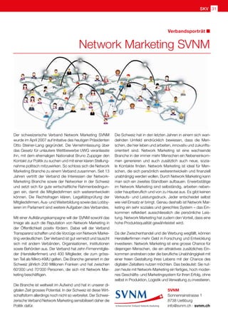 SKV 31
Verbandsporträt
Network Marketing SVNM
Der schweizerische Verband Network Marketing SVNM
wurde im April 2007 auf Initiative des heutigen Präsidenten
Otto Steiner-Lang gegründet. Die Vernehmlassung über
das Gesetz für unlautere Wettbewerbe UWG veranlasste
ihn, mit dem ehemaligen Nationalrat Bruno Zuppiger den
Kontakt zur Politik zu suchen und mit einer klaren Stellung-
nahme politisch mitzuwirken. So schloss sich die Network
Marketing Branche zu einem Verband zusammen. Seit 13
Jahren vertritt der Verband die Interessen der Network-
Marketing Branche sowie der Networker in der Schweiz
und setzt sich für gute wirtschaftliche Rahmenbedingun-
gen ein, damit die Mitgliedsfirmen sich weiterentwickeln
können. Die Rechtsfragen klären, Legalitätsprüfung der
Mitgliedsfirmen, Aus- und Weiterbildung sowie das Lobby-
ieren im Parlament sind weitere Aufgaben des Verbandes.
Mit einer Aufklärungskampagne will der SVNM sowohl das
Image als auch die Reputation von Network Marketing in
der Öffentlichkeit positiv fördern. Dabei will der Verband
Transparenz schaffen und die Vorzüge von Network Marke-
ting verdeutlichen. Der Verband ist gut vernetzt und tauscht
sich mit andern Verbänden, Organisationen, Institutionen
sowie Behörden aus. Der Verband hat zehn Firmenmitglie-
der (Herstellerfirmen) und 400 Mitglieder, die zum gröss-
ten Teil als Mikro-KMU gelten. Die Branche generiert in der
Schweiz jährlich 200 Millionen Franken und hat zwischen
60'000 und 70'000 Personen, die sich mit Network Mar-
keting beschäftigen.
Die Branche ist weltweit im Aufwind und hat in unserer di-
gitalen Zeit grosses Potential. In der Schweiz ist diese Wirt-
schaftsform allerdings noch nicht so verbreitet. Der Schwei-
zerische Verband Network Marketing sensibilisiert daher die
Politik dafür.
Die Schweiz hat in den letzten Jahren in einem sich wan-
delnden Umfeld eindrücklich bewiesen, dass die Men-
schen, die hier leben und arbeiten, innovativ und zukunfts-
orientiert sind. Network Marketing ist eine wachsende
Branche in der immer mehr Menschen ein Nebeneinkom-
men generieren und auch zusätzlich auch neue, sozia-
le Kontakte finden. Network Marketing ist ideal für Men-
schen, die sich persönlich weiterentwickeln und finanziell
unabhängig werden wollen. Durch Network Marketing kann
man sich ein zweites Standbein aufbauen. Erwerbstätige
im Network Marketing sind selbständig, arbeiten neben-
oder hauptberuflich und von zu Hause aus. Es gibt keinen
Verkaufs- und Leistungsdruck. Jeder entscheidet selbst
wie viel Einsatz er bringt. Genau deshalb ist Network Mar-
keting ein sehr soziales und gerechtes System – das Ein-
kommen reflektiert ausschliesslich die persönliche Leis-
tung. Network Marketing hat zudem den Vorteil, dass eine
hohe Produktequalität gewährleistet wird.
Da der Zwischenhandel und die Werbung wegfällt, können
Herstellerfirmen mehr Geld in Forschung und Entwicklung
investieren. Network Marketing ist eine grosse Chance für
diejenigen Menschen, die ein attraktives zusätzliches Ein-
kommen anstreben oder die berufliche Unabhängigkeit mit
einer freien Gestaltung ihres Lebens mit der Chance des
digitalen Zeitalters nutzen möchten. Das bedeutet: Sie nut-
zen heute mit Network-Marketing ein fertiges, hoch moder-
nes Geschäfts- und Marketingsystem für Ihren Erfolg, ohne
selbst in Produktion, Logistik und Verwaltung zu investieren.
SVNM
Sonnenrainstrasse 1
8738 Uetliburg
info@svnm.ch · svnm.ch
 