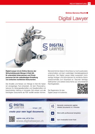 33rechtsberatung
Digital Lawyer
Online-Service Recht
Digital Lawyer ist ein Online-Service der
Wirtschaftskanzlei Wenger  Vieli AG.
Er unterstützt Unternehmen und Privat-
personen bei der selbständigen Erstellung
von einfachen rechtlichen Dokumenten.
Die Anwälte und Notare von Wenger  Vieli AG haben
ein einzigartiges Tool entwickelt, mit dem Personalmu-
tationen für Aktiengesellschaften und Gesellschaften mit
beschränkter Haftung in kürzester Zeit erfasst und alle
benötigten Dokumente als PDF erstellt werden können.
Benutzer können diese im Anschluss nur noch ausdrucken,
unterschreiben und dem zuständigen Handelsregisteramt
einreichen. Der Digital Lawyer bietet ausserdem hoch-
wertige Vorlagen und Informationen für rechtliche Stand-
ardsachverhalte zum Download an. Darunter Verträge,
Vollmachten und weitere Dokumente aus verschiedenen
Rechtsgebieten.
Die Registration für den
Digital Lawyer ist kostenlos.
 
