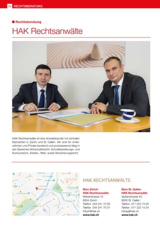 RECHTSBERATUNGrechtsberatung34
HAK Rechtsanwälte ist eine Anwaltskanzlei mit zentralen
Standorten in Zürich und St. Gallen. Wir sind für Unter-
nehmen und Private beratend und prozessierend tätig in
den Bereichen Wirtschaftsrecht, Schuldbetreibungs- und
Konkursrecht, Arbeits-, Miet- sowie Versicherungsrecht.
Büro Zürich
HAK Rechtsanwälte
Weberstrasse 10
8004 Zürich
Telefon 	044 241 70 00
Telefax 	044 241 70 01	
infozh@hak.ch
www.hak.ch
Büro St. Gallen
HAK Rechtsanwälte
Vadianstrasse 40
9000 St. Gallen
Telefon 	071 222 15 50
Telefax 	071 222 15 54	
infosg@hak.ch
www.hak.ch
HAK Rechtsanwälte
Rechtsberatung
 