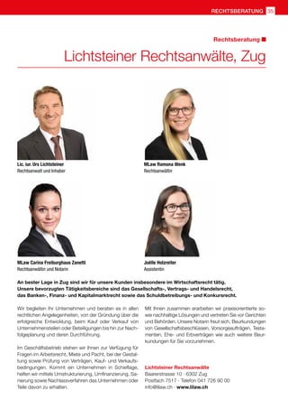 35rechtsberatung
Lichtsteiner Rechtsanwälte, Zug
Wir begleiten Ihr Unternehmen und beraten es in allen
rechtlichen Angelegenheiten, von der Gründung über die
erfolgreiche Entwicklung, beim Kauf oder Verkauf von
Unternehmensteilen oder Beteiligungen bis hin zur Nach-
folgeplanung und deren Durchführung.
Im Geschäftsbetrieb stehen wir Ihnen zur Verfügung für
Fragen im Arbeitsrecht, Miete und Pacht, bei der Gestal-
tung sowie Prüfung von Verträgen, Kauf- und Verkaufs-
bedingungen. Kommt ein Unternehmen in Schieflage,
helfen wir mittels Umstrukturierung, Umfinanzierung, Sa-
nierung sowie Nachlassverfahren das Unternehmen oder
Teile davon zu erhalten.
Mit Ihnen zusammen erarbeiten wir praxisorientierte so-
wie nachhaltige Lösungen und vertreten Sie vor Gerichten
und Behörden. Unsere Notarin freut sich, Beurkundungen
von Gesellschaftsbeschlüssen, Vorsorgeaufträgen, Testa-
menten, Ehe- und Erbverträgen wie auch weitere Beur-
kundungen für Sie vorzunehmen.
Lichtsteiner Rechtsanwälte
Baarerstrasse 10 · 6302 Zug
Postfach 7517 · Telefon 041 726 90 00
info@lilaw.ch · www.lilaw.ch
Rechtsberatung
An bester Lage in Zug sind wir für unsere Kunden insbesondere im Wirtschaftsrecht tätig.
Unsere bevorzugten Tätigkeitsbereiche sind das Gesellschafts-, Vertrags- und Handelsrecht,
das Banken-, Finanz- und Kapitalmarktrecht sowie das Schuldbetreibungs- und Konkursrecht.
Lic. iur. Urs Lichtsteiner
Rechtsanwalt und Inhaber
MLaw Carina Freiburghaus Zanetti
Rechtsanwältin und Notarin
MLaw Ramona Wenk
Rechtsanwältin
Joëlle Holzreiter
Assistentin
 