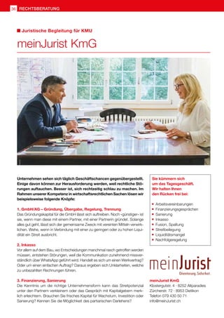 rechtsberatung36
meinJurist KmG
Klostergutstr. 4 · 8252 Altparadies
Zürcherstr. 72 · 8953 Dietikon
Telefon 079 430 50 71
info@meinJurist.ch
Juristische Begleitung für KMU
meinJurist KmG
Unternehmen sehen sich täglich Geschäftschancen gegenübergestellt.
Einige davon können zur Herausforderung werden, weil rechtliche Stö-
rungen auftauchen. Besser ist, sich rechtzeitig schlau zu machen. Im
Rahmen unserer Kompetenz in wirtschaftsrechtlichen Sachen lösen wir
beispielsweise folgende Knöpfe:
1. GmbH/AG – Gründung, Übergabe, Regelung, Trennung
Das Gründungskapital für die GmbH lässt sich auftreiben. Noch «günstiger» ist
sie, wenn man diese mit einem Partner, mit einer Partnerin gründet. Solange
alles gut geht, lässt sich der gemeinsame Zweck mit vereinten Mitteln verwirk-
lichen. Wehe, wenn in Verbindung mit einer zu geringen oder zu hohen Liqui-
dität ein Streit ausbricht.
2. Inkasso
Vor allem auf dem Bau, wo Entscheidungen manchmal rasch getroffen werden
müssen, entstehen Störungen, weil die Kommunikation zunehmend missver-
ständlich über WhatsApp geführt wird. Handelt es sich um einen Werkvertrag?
Oder um einen einfachen Auftrag? Daraus ergeben sich Unklarheiten, welche
zu unbezahlten Rechnungen führen.
3. Finanzierung, Sanierung
Die Kenntnis um die richtige Unternehmensform kann das Streitpotenzial
unter den Partnern verkleinern oder das Gespräch mit Kapitalgebern merk-
lich erleichtern. Brauchen Sie frisches Kapital für Wachstum, Investition oder
Sanierung? Kennen Sie die Möglichkeit des partiarischen Darlehens?
Sie kümmern sich
um das Tagesgeschäft.
Wir halten Ihnen
den Rücken frei bei:
	Arbeitsvereinbarungen
	Finanzierungsgesprächen
	 Sanierung
	 Inkasso
	 Fusion, Spaltung
	 Streitbeilegung
	 Liquiditätsmangel
	 Nachfolgeregelung
 