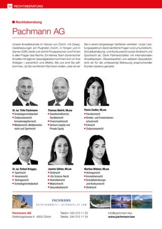 38 rechtsberatung
Unsere Anwaltskanzlei im Herzen von Zürich, mit Zweig-
niederlassungen am Flughafen Zürich, in Horgen und in
Sarnen (OW), berät und vertritt Privatpersonen und Firmen
in allen Fragen des Rechts. Ein kleines Team dynamischer
Anwälte mit eigenen Spezialgebieten kümmert sich um Ihre
Anliegen – persönlich und effektiv. Bei uns sind Sie will-
kommen, ob Sie rechtlichen Rat hören wollen, oder ob wir
Sie in einem langwierigen Verfahren vertreten. Unser Leis-
tungsspektrum deckt sämtliche Fragen rund ums Zivilrecht,
Schuldbetreibung- und Konkursrecht sowie Strafrecht und
Sportrecht ab. Dank Partnerschaften mit internationalen
Anwaltspraxen, Steuerexperten und weiteren Spezialisten
sind wir für die umfassende Betreuung anspruchsvoller
Kunden bestens gerüstet.
Pachmann AG
Dreikönigstrasse 8 · 8002 Zürich
Telefon 	044 215 11 33
Telefax 	044 215 11 34
info@pachmann.law
www.pachmann.law
Pachmann AG
Rechtsberatung
Dr. iur. Thilo Pachmann
	 Schiedsgerichtsbarkeit
 	Zivilprozessrecht,
	Immaterialgüterrecht
	 Medienrecht, Wettbewerbs-	
	 recht und Sportrecht
Thomas Wehrli, MLaw
 	Gesellschaftsrecht,
	 Handlesrecht
 	Finanzmarktrecht
 	Venture Capital und
	 Private Equity
Dr. iur. Rafael Brägger,	
 	Sportrecht
	Vereinsrecht
	 Vertragsrecht
  Schiedsgerichtsbarkeit
Flavia Dudler, MLaw
	Familienrecht
 	Kindes- und Erwachsenen-
	schutzrecht
 	Erbrecht
 	Zivilprozessrecht
Jasmin Gähler, MLaw
 	Strafrecht
 	Life Science Recht
 	Heilmittelrecht
 	Medizinrecht
 	Gesundheitsrecht
Martina Widmer, MLaw
 	Vertragsrecht
 	Immobilienrecht
 	Schuldbetreibungs-
	 und Konkursrecht
	Strafrecht
 
