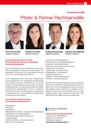 39rechtsberatung
RA lic. iur. Erhard Pfister
ep@pfister-anwaelte.ch
Pfister  Partner Rechtsanwälte
Rechtsberatung
Die Anwaltskanzlei Pfister  Partner
Rechtsanwälte AG bietet Ihnen erstklassige
Anwaltsdienstleistungen.
Wir sind Ihre Partner für eine umfassende, vorausschau-
ende und erfolgreiche Beratung. Höchste Qualität, Pro-
fessionalität, Kundennähe und wirtschaftliches Denken
sind für uns die entscheidenden Faktoren.
Unser Anwaltsteam berät und vertritt Privatpersonen
sowie schweizerische und ausländische Gesellschaften
vor sämtlichen Gerichten und Behörden in der ganzen
Schweiz. Als Urkundspersonen beurkunden wir Gesell-
schaftsgründungen und Statutenänderungen wie Kapital-
erhöhungen für Gesellschaften mit Sitz in sämtlichen
Kantonen der Schweiz. Ferner errichten und beurkunden
wir Testamente, Ehe- und Erbverträge für Privatpersonen
unabhängig ihres Wohnsitzes.
Unsere internen Experten beraten
Sie in folgenden Rechtsgebieten:
	Vertragsrecht
	Mietrecht
	Arbeitsrecht
	Migrationsrecht (Arbeits- und Aufenthaltsbewilligungen)
	Wirtschafts- und Gesellschaftsrecht
	Firmengründungen, Beurkundungen und
	Beglaubigungen
	Banken-, Börsen- und Kapitalmarktrecht
	Bau- und Immobilienrecht
	Erbrecht und Nachfolgeplanung
	Prozessrecht und Schiedsgerichtsbarkeit
	Strafrecht / Wirtschaftsstrafrecht
	Interne Untersuchungen und Compliance
	Datenschutz und IT Recht
	Betreibungs- und Konkursrecht
	Wettbewerbs- und Kartellrecht
	Strassenverkehrsrecht
	Medien- und Persönlichkeitsrecht
	Familien- und Scheidungsrecht
Bei Pfister  Partner Rechtsanwälte AG ist der Anwalt Ihres
Vertrauens Ihr persönlicher Ansprechpartner, der Ihre An-
liegen kennt und Ihre Angelegenheit persönlich betreut.
Alle Anwälte unseres dynamischen, motivierten und en-
gagierten Teams sind sowohl beratend als auch regel-
mässig forensisch tätig. Zufriedene Kunden sind unser
Massstab für die Qualität unserer Dienstleistungen.
Pfister  Partner Rechtsanwälte AG
Huobstrasse 3 · 8808 Pfäffikon
Telefon 041 55 415 80 80
info@pfister-anwaelte.ch
www.pfister-rechtsanwaelte.ch
RA MLaw Alessandro Glogg
ag@pfister-anwaelte.ch
RAin MLaw Jenny Wattenhofer
jw@pfister-anwaelte.ch
RAin MLaw Vera Theiler
vt@pfister-anwaelte.ch
 