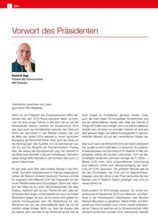 Geschätzte Leserinnen und Leser,
geschätzte SKV Mitglieder
Wenn ich als Präsident des Schweizerischen KMU Ver-
bandes das Jahr 2019 Revue passieren lasse, so kom-
men mir doch einige Themen in den Sinn. Sei es nun der
Klimawandel, welcher wahrlich ein Dauerbrenner 2019
war, aber auch der Handelsstreit zwischen den USA und
China der permanent in den Medien präsent war und
ab Mitte des Jahres 2019 weltweit zu einem spürbaren
Rückgang der Wirtschaft führte. Aber auch der Streit um
die Bedingungen des Austritts von Grossbritannien aus
der EU und der Rücktritt der Premierministerin Theresa
May, die daraus die Konsequenzen zog, hat natürlich in
die Wirtschaft ebenfalls in Spuren hinterlassen. Sicherlich
haben einige KMU Betriebe in der Schweiz dies auch zu
spüren bekommen.
Es gab aber auch sehr viele positive Signale in die Wirt-
schaft. So haben beispielsweise im Februar vergangenen
Jahres die Telekom Anbieter Swisscom, Sunrise und Salt
für insgesamt 380 Millionen CHF die Frequenzen für den
neuen Mobilfunkstandard 5G ersteigert. Damit war natür-
lich den Weg frei für einen flächendeckenden 5G Netz
Ausbau. Natürlich gibt es zum Thema 5G sehr viele ver-
schiedene Meinungen und es bereitet sich auch ein breiter
Widerstand gegen 5G aus, da bis heute nicht geklärt ist,
welche Konsequenzen eine 5G Bestrahlung für den
Menschen hat. Von der wirtschaftlichen Seite her hat 5G
natürlich einige Vorteile. Nicht nur, dass der Ausbau des
5G Netzes sehr viel Geld in die Wirtschaft spühlt weil da
doch einiges an Investitionen gemacht werden muss,
auch der Kauf neuer 5G-kompatibler Smartphones wird
hier ein wirtschaftlicher Aspekt sein. Was das Internet of
Things (IOT) alles noch bringen wird und welche effektiven
Vorteile man mit einem so schnellen Internet hat wird sich
aber genauso zeigen wie welche Konsequenzen im gesund-
heitlichen Bereich 5G auf den menschlichen Körper hat.
Aber auch wenn die Wirtschaft 2019 sich leicht verbessert
hat, so gibt es doch nicht alles nur Gewinner. So publizier-
te beispielsweise das Bundesamt für Statistik im Mai ver-
gangenen Jahres die neusten Lohnzahlen. 50% der Be-
schäftigten verdienten demnach weniger als Fr. 6500.– /
Monat, 50% mehr. Trotz wirtschaftlichem Aufschwung
sind vielerorts Löhne noch Berücksichtigung der Teue-
rung um 0.4% gesunken. Die grössten Verluste gab es
bei den Druckereien, der Post und im Maschinenbau.
Dagegen sind die Löhne in der Pharmaindustrie bei den
Banken und im Telekom Sektor gestiegen was nicht so
verwunderlich ist.
Auch politisch ist 2019 einiges passiert. So wurde bei-
spielsweise im September 2019 vom National- und Stän-
derat in der Herbstsession beschlossen zwei Wochen
Vaterschaftsurlaub zu gewähren. Nebst Politik und Wirt-
schaft war 2019 natürlich auch immer wieder Onlinehan-
del ein Thema mit welchen wir im Schweizerischen KMU
Verband konfrontiert wurden. Eine interessante Statistik
Roland M. Rupp
Präsident des Schweizerischen
KMU Verbandes
Vorwort des Präsidenten
SKV4
 