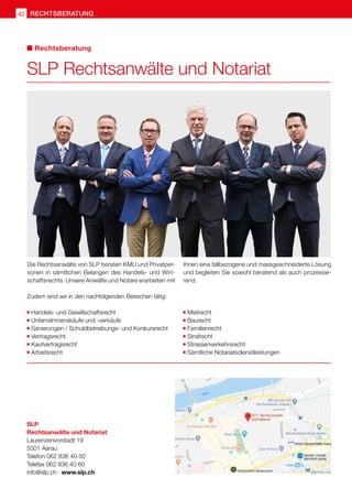 42 rechtsberatung
SLP Rechtsanwälte und Notariat
Rechtsberatung
Die Rechtsanwälte von SLP beraten KMU und Privatper-
sonen in sämtlichen Belangen des Handels- und Wirt-
schaftsrechts. Unsere Anwälte und Notare erarbeiten mit
Ihnen eine fallbezogene und massgeschneiderte Lösung
und begleiten Sie sowohl beratend als auch prozessie-
rend.
Zudem sind wir in den nachfolgenden Bereichen tätig:
	Handels- und Gesellschaftsrecht
	Unternehmenskäufe und -verkäufe
	Sanierungen / Schuldbetreibungs- und Konkursrecht
	Vertragsrecht
	Kaufvertragsrecht
	Arbeitsrecht
	Mietrecht
	Baurecht
	Familienrecht
	Strafrecht
	Strassenverkehrsrecht
	Sämtliche Notariatsdienstleistungen
SLP
Rechtsanwälte und Notariat
Laurenzenvorstadt 19
5001 Aarau
Telefon 062 836 40 50
Telefax 062 836 40 60
info@slp.ch · www.slp.ch
 