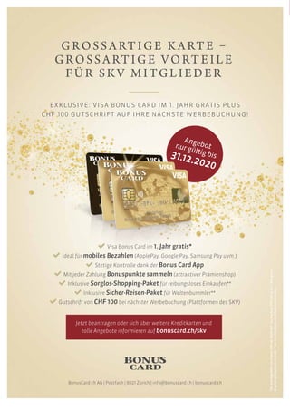 GROSSA RT IGE KA RTE –
GROSSA RTIG E VORTE I LE
FÜR SKV M ITG LI E DE R
EXKLUSIVE: VISA BONUS CARD IM 1. JAHR GRATIS PLUS
CHF 100 GUTSCHRIFT AUF IHRE NÄCHSTE WERBEBUCHUNG!
Visa Bonus Card im 1. Jahr gratis*
Ideal für mobiles Bezahlen (ApplePay, Google Pay, Samsung Pay uvm.)
Stetige Kontrolle dank der Bonus Card App
Mit jeder Zahlung Bonuspunkte sammeln (attraktiver Prämienshop)
Inklusive Sorglos-Shopping-Paket für reibungsloses Einkaufen**
Inklusive Sicher-Reisen-Paket für Weltenbummler**
Gutschrift von CHF 100 bei nächster Werbebuchung (Plattformen des SKV)
Jetzt beantragen oder sich über weitere Kreditkarten und
tolle Angebote informieren auf bonuscard.ch/skv
BonusCard.ch AG | Postfach | 8021 Zürich | info@bonuscard.ch | bonuscard.ch
*DieJahresgebührvonClassicCHF48/GoldCHF144/ExclusivCHF216istim1.Jahrgratis.
Angebotgültigbis31.12.2020.**nurbeiVisaBonusCardGoldundExclusive.
Angebotnur gültig bis31.12.2020
 